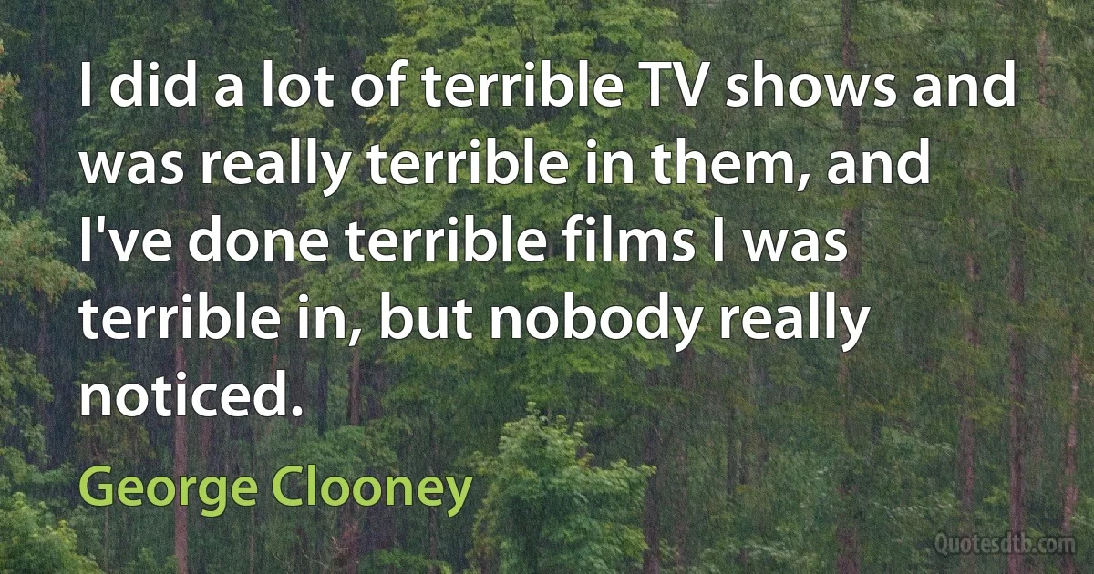 I did a lot of terrible TV shows and was really terrible in them, and I've done terrible films I was terrible in, but nobody really noticed. (George Clooney)