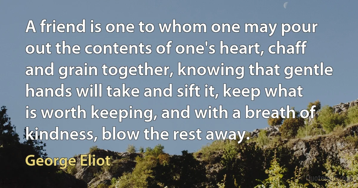 A friend is one to whom one may pour out the contents of one's heart, chaff and grain together, knowing that gentle hands will take and sift it, keep what is worth keeping, and with a breath of kindness, blow the rest away. (George Eliot)