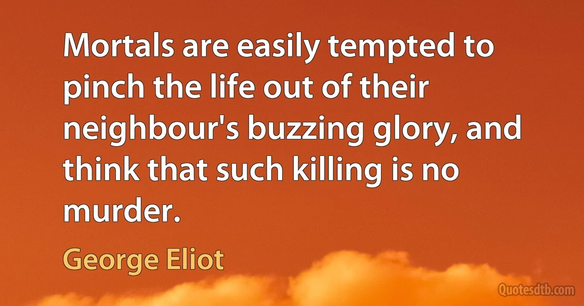 Mortals are easily tempted to pinch the life out of their neighbour's buzzing glory, and think that such killing is no murder. (George Eliot)