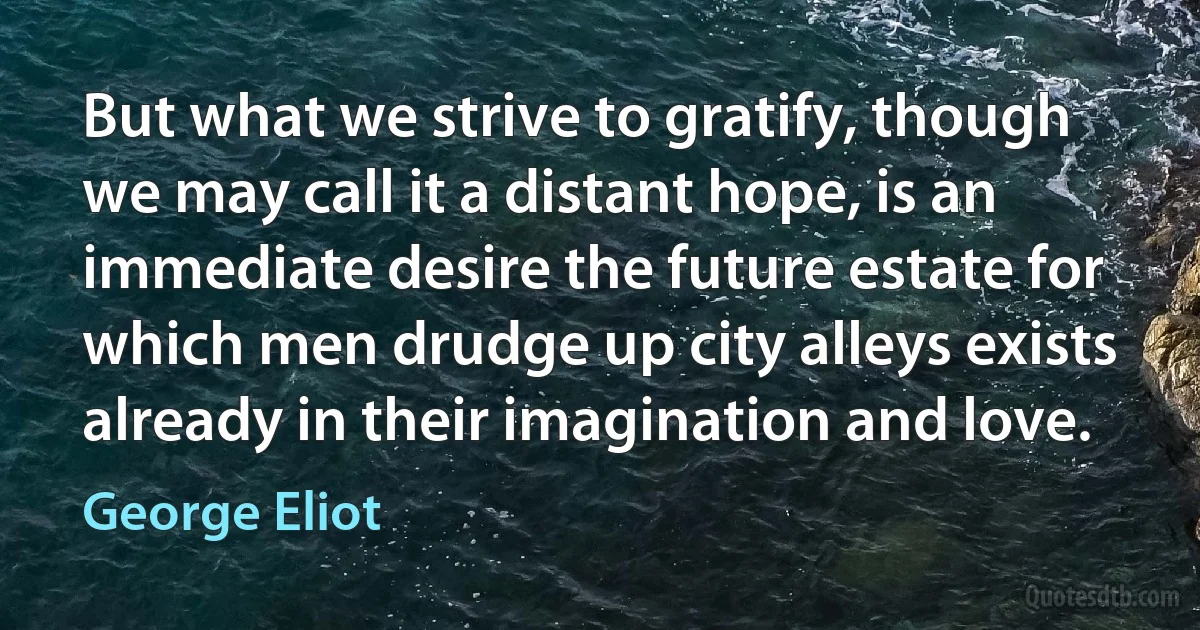 But what we strive to gratify, though we may call it a distant hope, is an immediate desire the future estate for which men drudge up city alleys exists already in their imagination and love. (George Eliot)