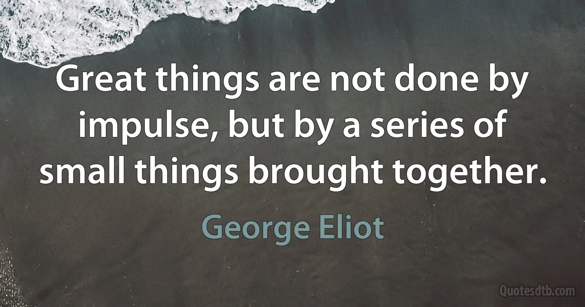 Great things are not done by impulse, but by a series of small things brought together. (George Eliot)