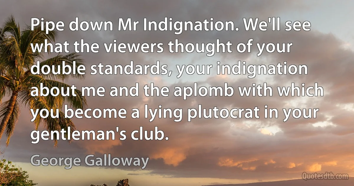 Pipe down Mr Indignation. We'll see what the viewers thought of your double standards, your indignation about me and the aplomb with which you become a lying plutocrat in your gentleman's club. (George Galloway)