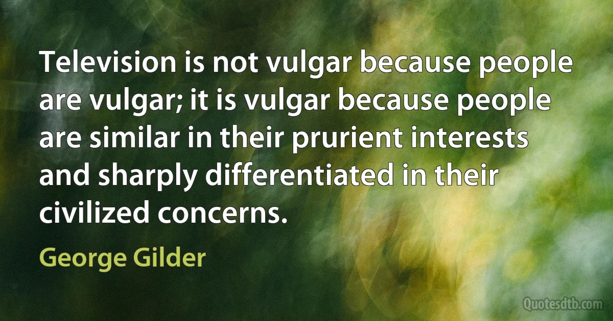 Television is not vulgar because people are vulgar; it is vulgar because people are similar in their prurient interests and sharply differentiated in their civilized concerns. (George Gilder)