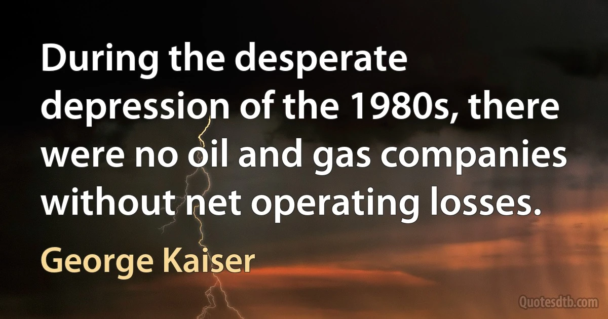 During the desperate depression of the 1980s, there were no oil and gas companies without net operating losses. (George Kaiser)