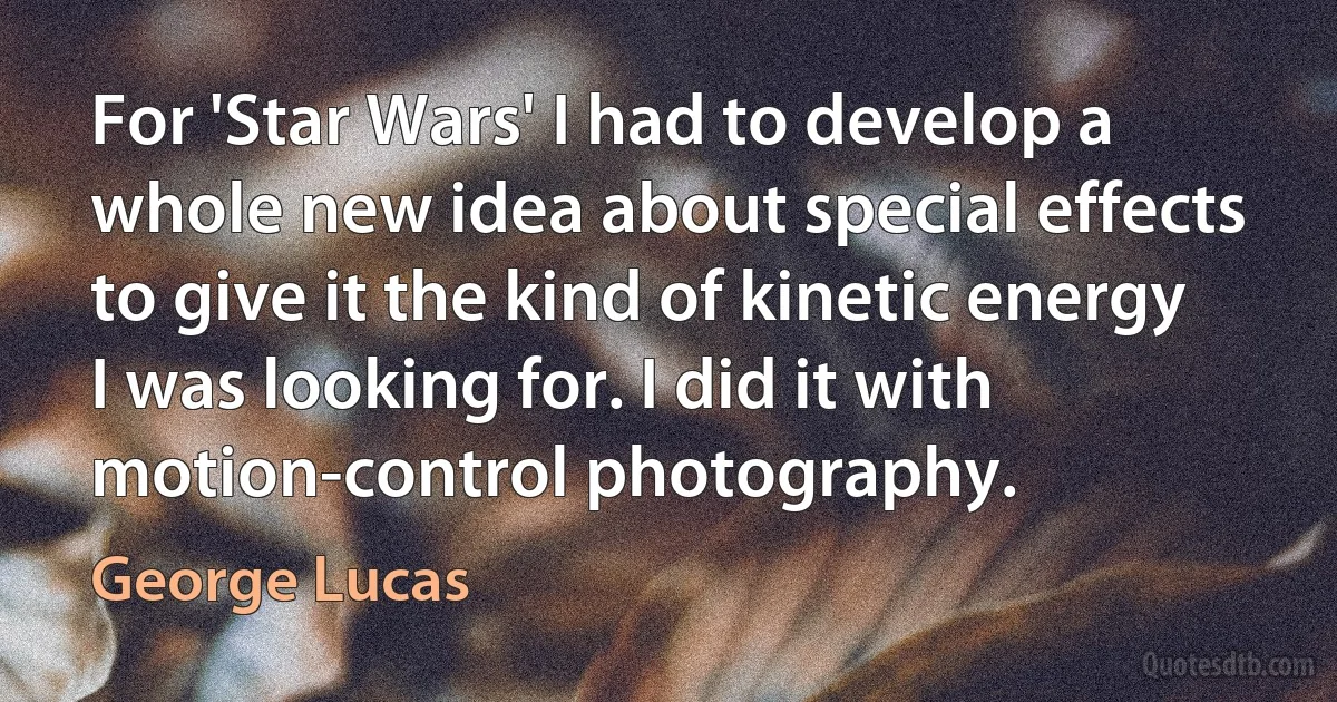 For 'Star Wars' I had to develop a whole new idea about special effects to give it the kind of kinetic energy I was looking for. I did it with motion-control photography. (George Lucas)