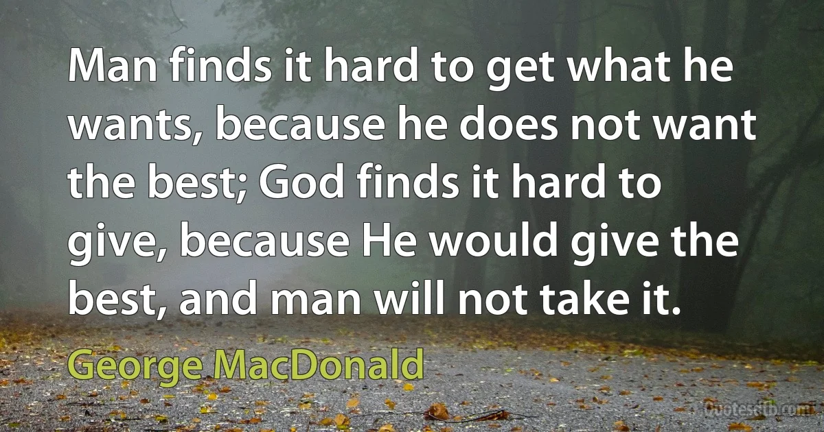 Man finds it hard to get what he wants, because he does not want the best; God finds it hard to give, because He would give the best, and man will not take it. (George MacDonald)