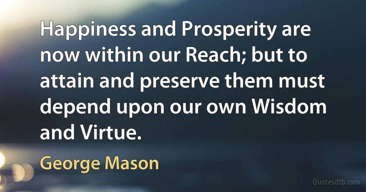 Happiness and Prosperity are now within our Reach; but to attain and preserve them must depend upon our own Wisdom and Virtue. (George Mason)