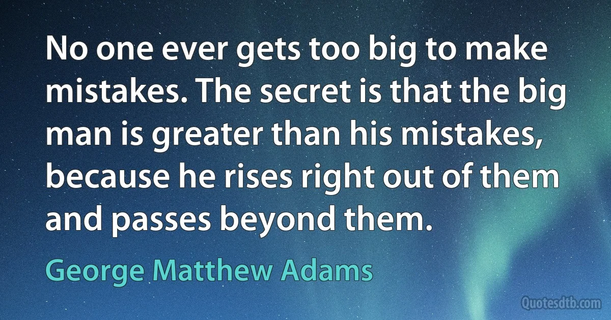 No one ever gets too big to make mistakes. The secret is that the big man is greater than his mistakes, because he rises right out of them and passes beyond them. (George Matthew Adams)