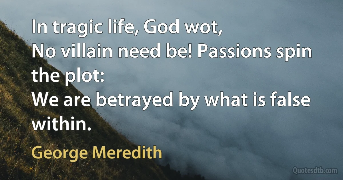 In tragic life, God wot,
No villain need be! Passions spin the plot:
We are betrayed by what is false within. (George Meredith)