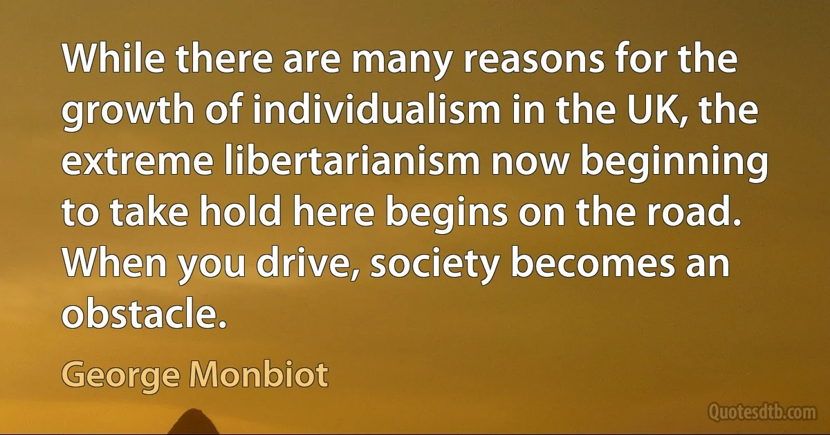 While there are many reasons for the growth of individualism in the UK, the extreme libertarianism now beginning to take hold here begins on the road. When you drive, society becomes an obstacle. (George Monbiot)