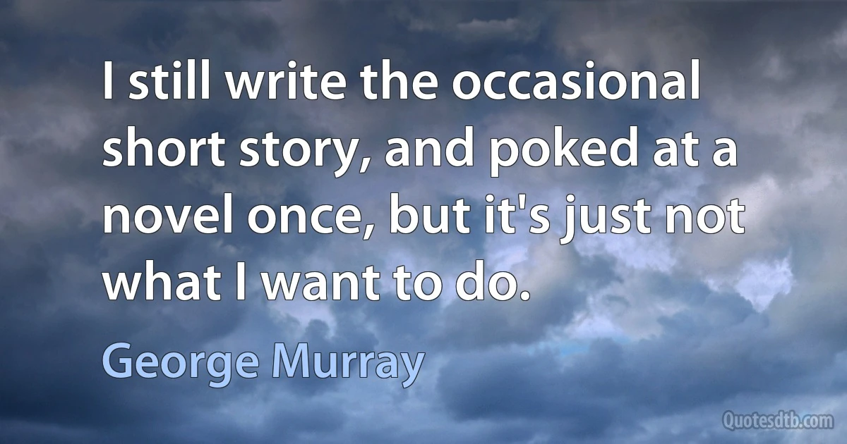 I still write the occasional short story, and poked at a novel once, but it's just not what I want to do. (George Murray)