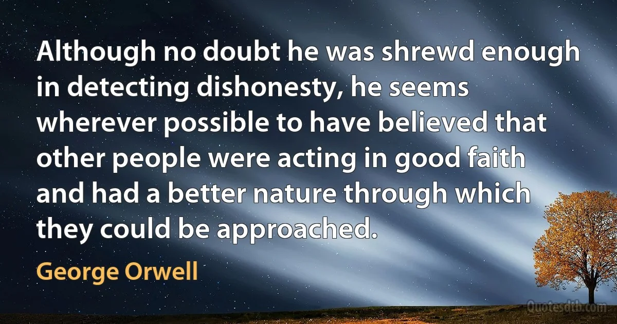 Although no doubt he was shrewd enough in detecting dishonesty, he seems wherever possible to have believed that other people were acting in good faith and had a better nature through which they could be approached. (George Orwell)