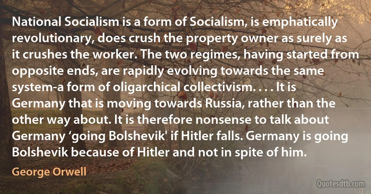 National Socialism is a form of Socialism, is emphatically revolutionary, does crush the property owner as surely as it crushes the worker. The two regimes, having started from opposite ends, are rapidly evolving towards the same system-a form of oligarchical collectivism. . . . It is Germany that is moving towards Russia, rather than the other way about. It is therefore nonsense to talk about Germany ‘going Bolshevik' if Hitler falls. Germany is going Bolshevik because of Hitler and not in spite of him. (George Orwell)