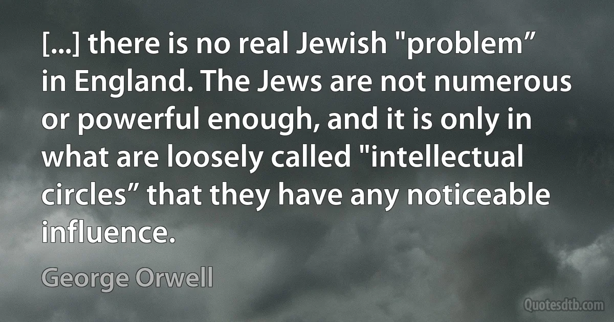 [...] there is no real Jewish "problem” in England. The Jews are not numerous or powerful enough, and it is only in what are loosely called "intellectual circles” that they have any noticeable influence. (George Orwell)