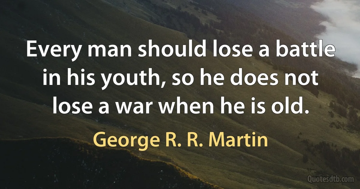 Every man should lose a battle in his youth, so he does not lose a war when he is old. (George R. R. Martin)