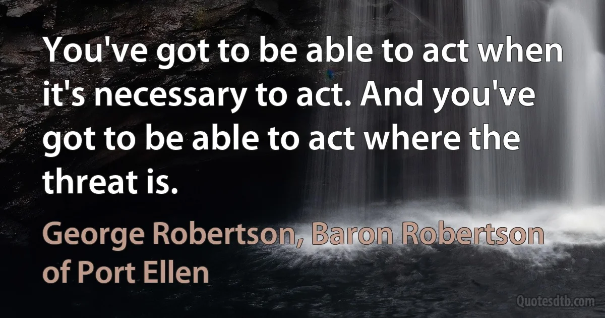 You've got to be able to act when it's necessary to act. And you've got to be able to act where the threat is. (George Robertson, Baron Robertson of Port Ellen)