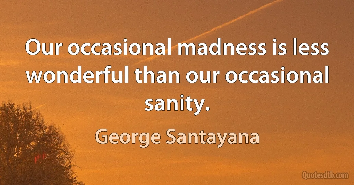 Our occasional madness is less wonderful than our occasional sanity. (George Santayana)