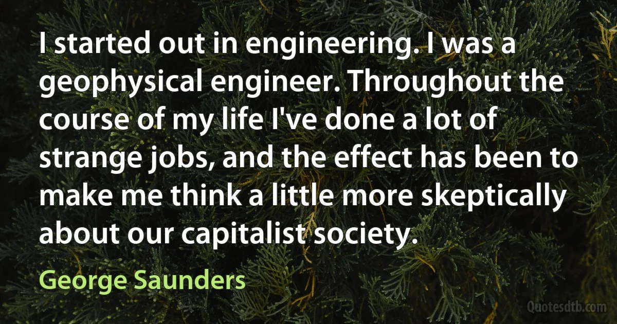 I started out in engineering. I was a geophysical engineer. Throughout the course of my life I've done a lot of strange jobs, and the effect has been to make me think a little more skeptically about our capitalist society. (George Saunders)