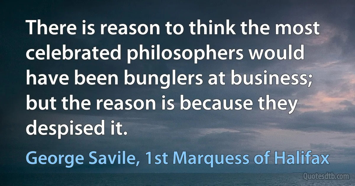 There is reason to think the most celebrated philosophers would have been bunglers at business; but the reason is because they despised it. (George Savile, 1st Marquess of Halifax)