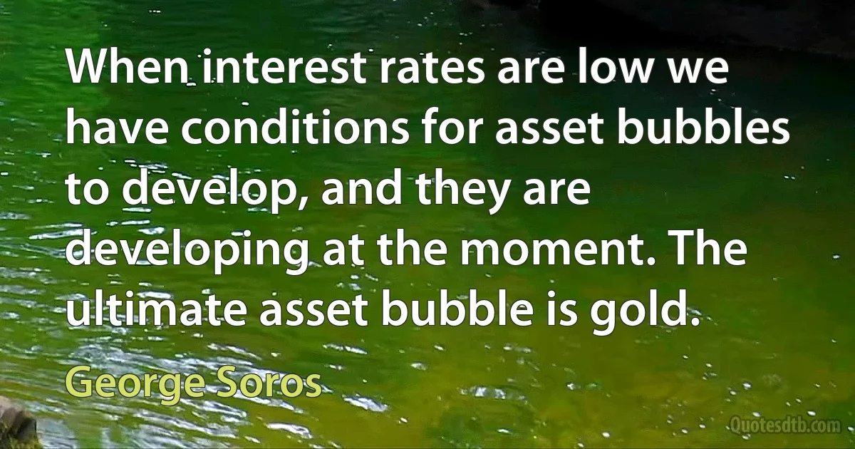 When interest rates are low we have conditions for asset bubbles to develop, and they are developing at the moment. The ultimate asset bubble is gold. (George Soros)