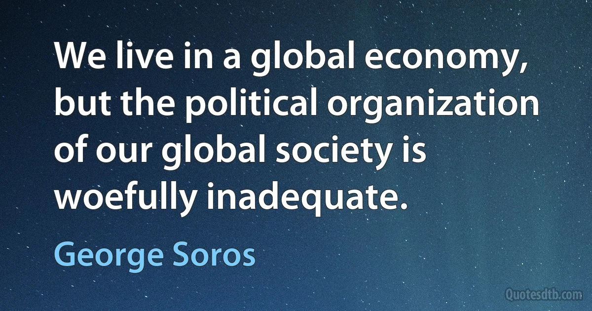 We live in a global economy, but the political organization of our global society is woefully inadequate. (George Soros)