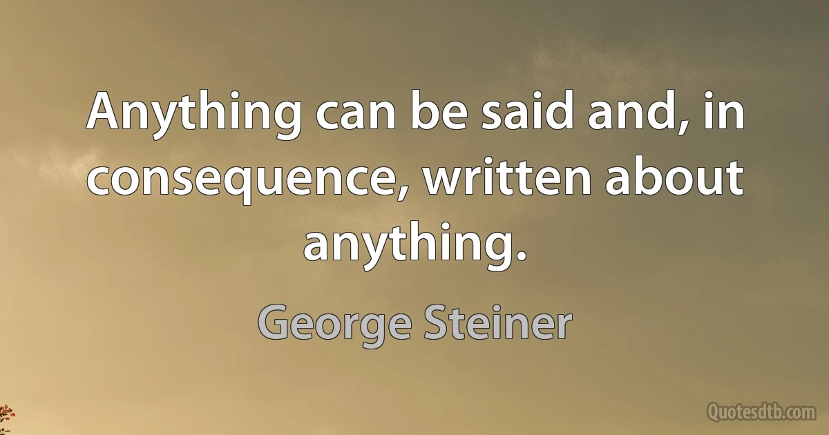 Anything can be said and, in consequence, written about anything. (George Steiner)