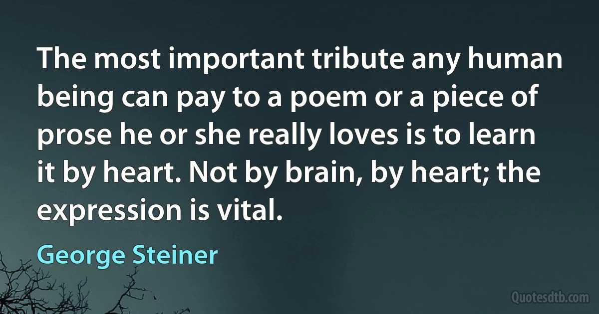 The most important tribute any human being can pay to a poem or a piece of prose he or she really loves is to learn it by heart. Not by brain, by heart; the expression is vital. (George Steiner)