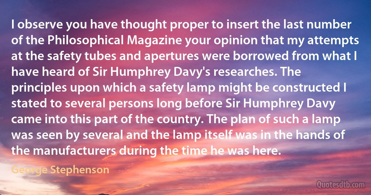 I observe you have thought proper to insert the last number of the Philosophical Magazine your opinion that my attempts at the safety tubes and apertures were borrowed from what I have heard of Sir Humphrey Davy's researches. The principles upon which a safety lamp might be constructed I stated to several persons long before Sir Humphrey Davy came into this part of the country. The plan of such a lamp was seen by several and the lamp itself was in the hands of the manufacturers during the time he was here. (George Stephenson)