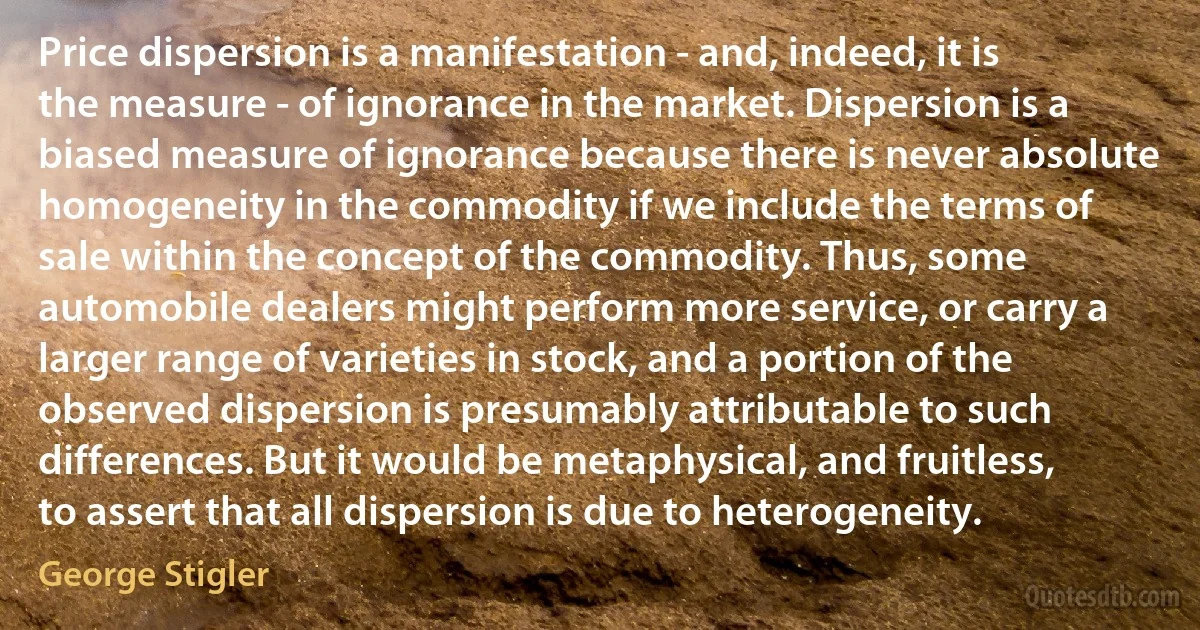 Price dispersion is a manifestation - and, indeed, it is the measure - of ignorance in the market. Dispersion is a biased measure of ignorance because there is never absolute homogeneity in the commodity if we include the terms of sale within the concept of the commodity. Thus, some automobile dealers might perform more service, or carry a larger range of varieties in stock, and a portion of the observed dispersion is presumably attributable to such differences. But it would be metaphysical, and fruitless, to assert that all dispersion is due to heterogeneity. (George Stigler)