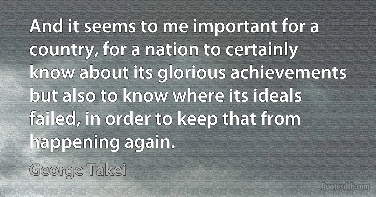 And it seems to me important for a country, for a nation to certainly know about its glorious achievements but also to know where its ideals failed, in order to keep that from happening again. (George Takei)