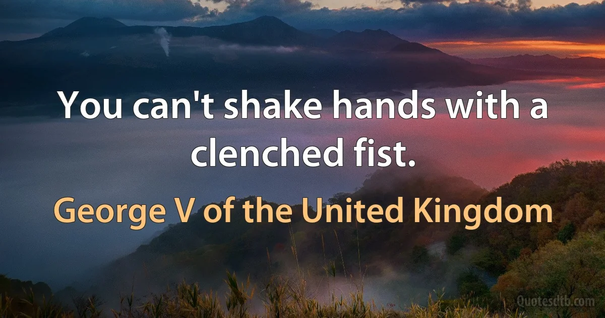 You can't shake hands with a clenched fist. (George V of the United Kingdom)