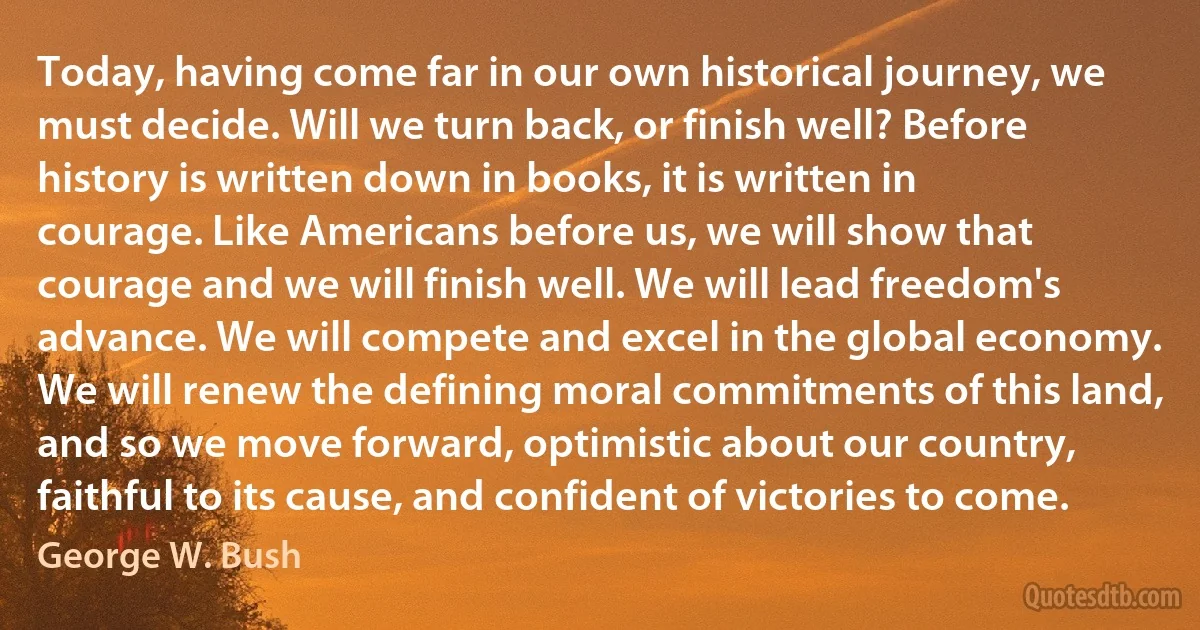 Today, having come far in our own historical journey, we must decide. Will we turn back, or finish well? Before history is written down in books, it is written in courage. Like Americans before us, we will show that courage and we will finish well. We will lead freedom's advance. We will compete and excel in the global economy. We will renew the defining moral commitments of this land, and so we move forward, optimistic about our country, faithful to its cause, and confident of victories to come. (George W. Bush)