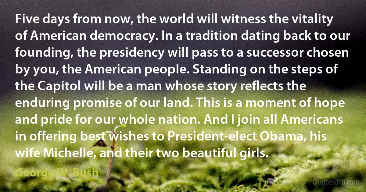 Five days from now, the world will witness the vitality of American democracy. In a tradition dating back to our founding, the presidency will pass to a successor chosen by you, the American people. Standing on the steps of the Capitol will be a man whose story reflects the enduring promise of our land. This is a moment of hope and pride for our whole nation. And I join all Americans in offering best wishes to President-elect Obama, his wife Michelle, and their two beautiful girls. (George W. Bush)