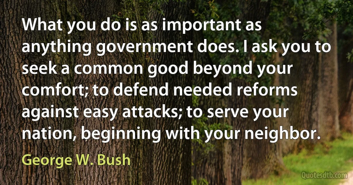 What you do is as important as anything government does. I ask you to seek a common good beyond your comfort; to defend needed reforms against easy attacks; to serve your nation, beginning with your neighbor. (George W. Bush)