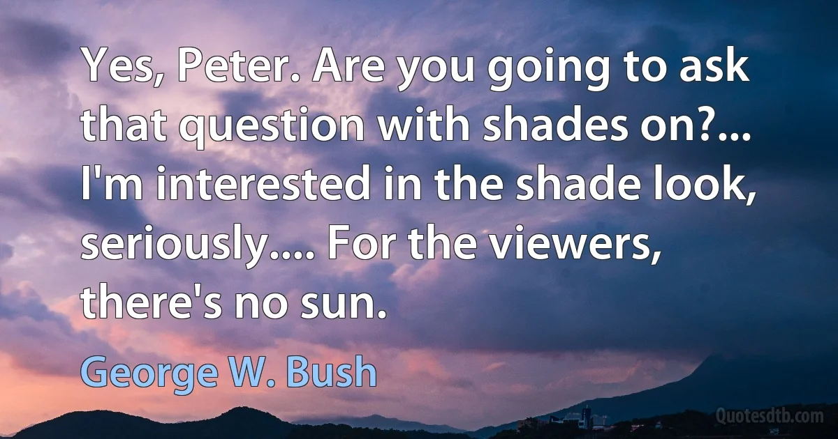 Yes, Peter. Are you going to ask that question with shades on?... I'm interested in the shade look, seriously.... For the viewers, there's no sun. (George W. Bush)