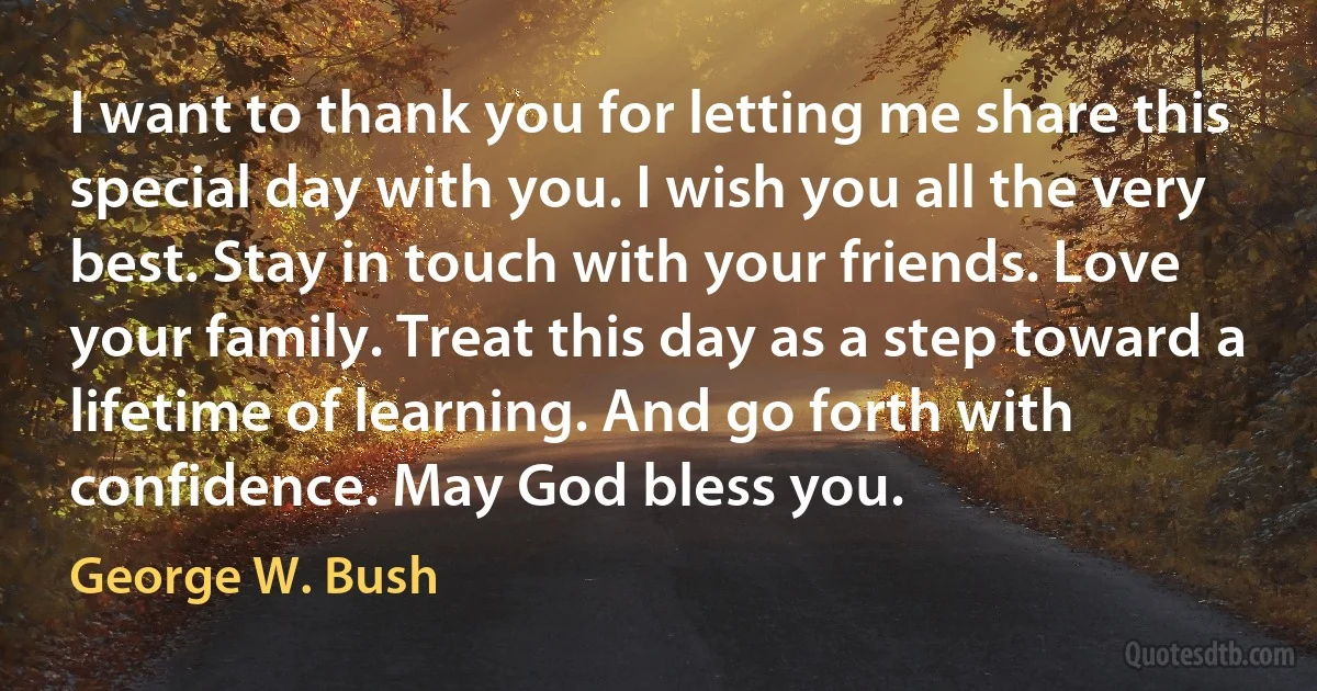 I want to thank you for letting me share this special day with you. I wish you all the very best. Stay in touch with your friends. Love your family. Treat this day as a step toward a lifetime of learning. And go forth with confidence. May God bless you. (George W. Bush)