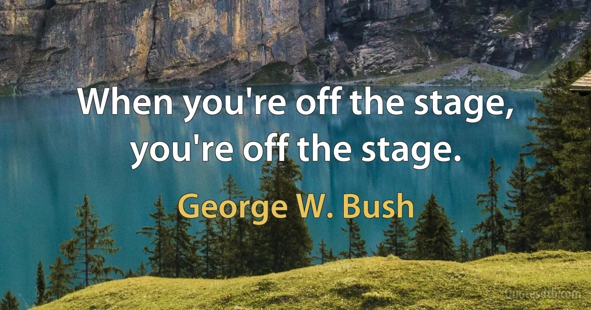 When you're off the stage, you're off the stage. (George W. Bush)