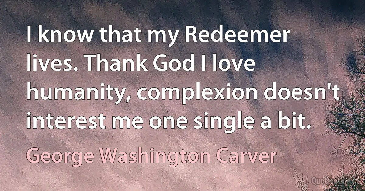 I know that my Redeemer lives. Thank God I love humanity, complexion doesn't interest me one single a bit. (George Washington Carver)