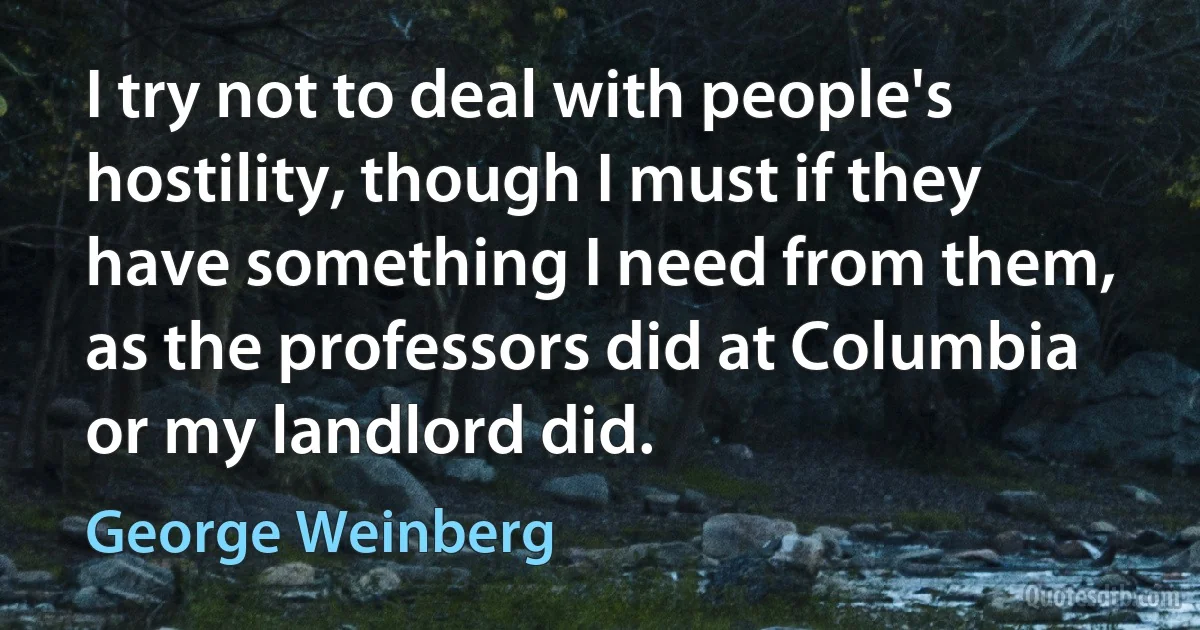 I try not to deal with people's hostility, though I must if they have something I need from them, as the professors did at Columbia or my landlord did. (George Weinberg)