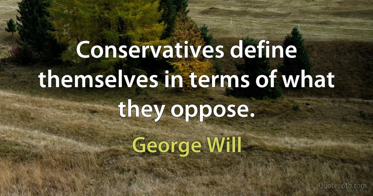 Conservatives define themselves in terms of what they oppose. (George Will)