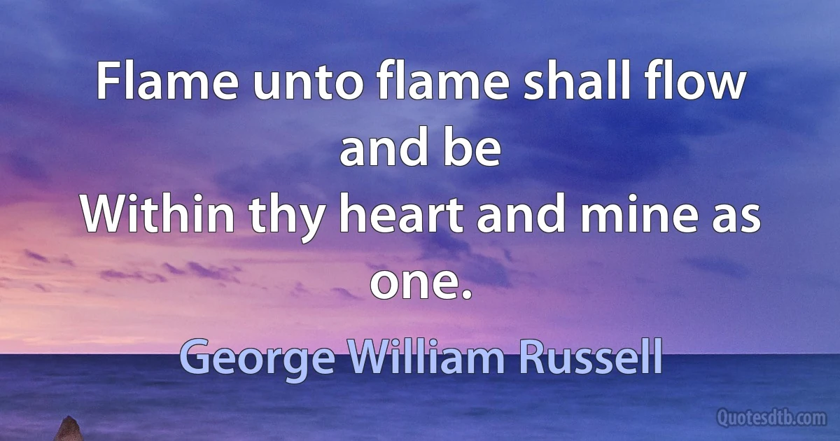 Flame unto flame shall flow and be
Within thy heart and mine as one. (George William Russell)