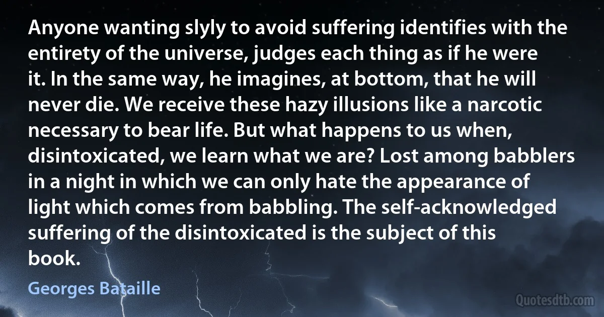 Anyone wanting slyly to avoid suffering identifies with the entirety of the universe, judges each thing as if he were it. In the same way, he imagines, at bottom, that he will never die. We receive these hazy illusions like a narcotic necessary to bear life. But what happens to us when, disintoxicated, we learn what we are? Lost among babblers in a night in which we can only hate the appearance of light which comes from babbling. The self-acknowledged suffering of the disintoxicated is the subject of this book. (Georges Bataille)