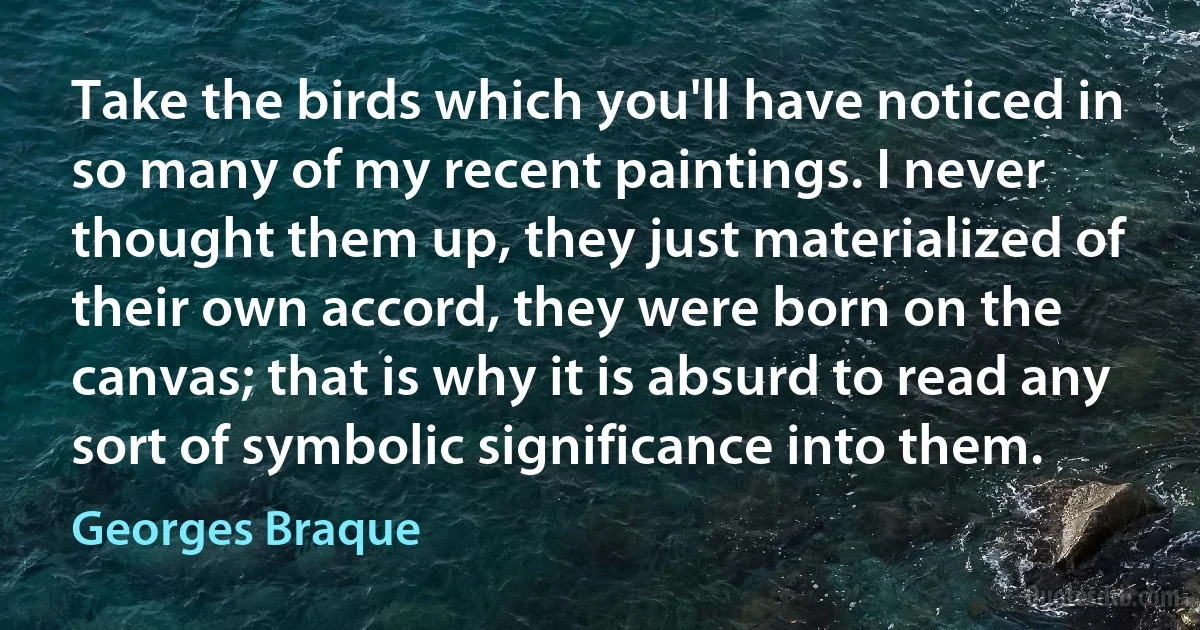 Take the birds which you'll have noticed in so many of my recent paintings. I never thought them up, they just materialized of their own accord, they were born on the canvas; that is why it is absurd to read any sort of symbolic significance into them. (Georges Braque)