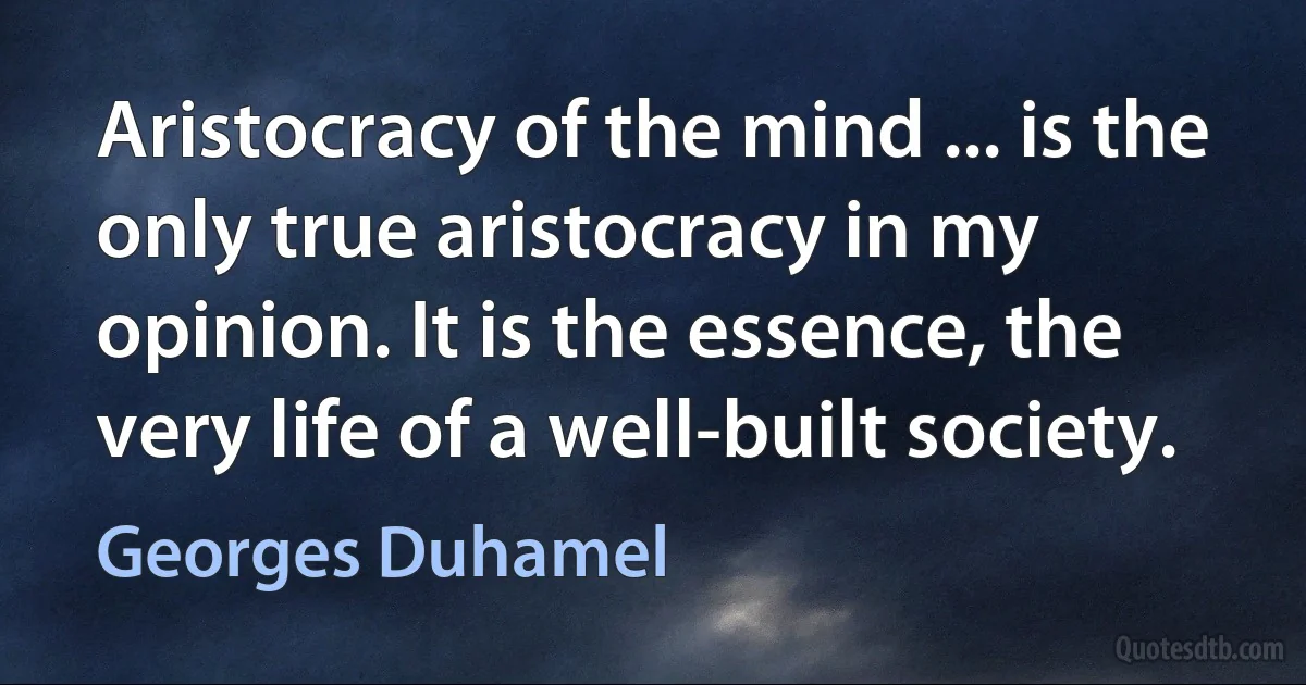 Aristocracy of the mind ... is the only true aristocracy in my opinion. It is the essence, the very life of a well-built society. (Georges Duhamel)