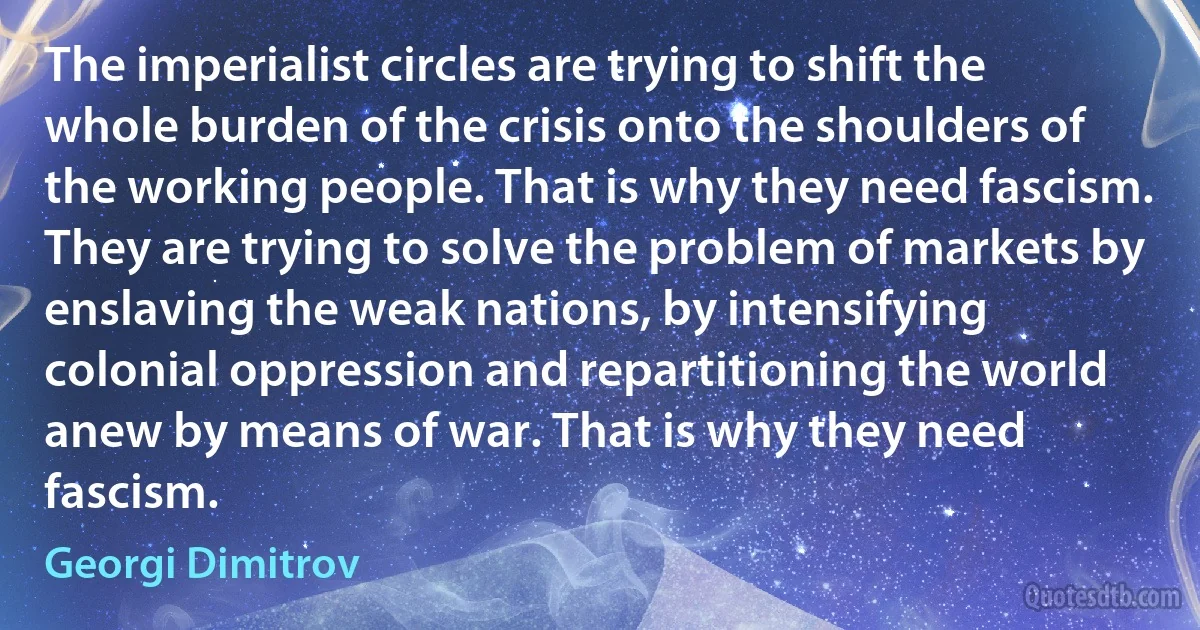 The imperialist circles are trying to shift the whole burden of the crisis onto the shoulders of the working people. That is why they need fascism. They are trying to solve the problem of markets by enslaving the weak nations, by intensifying colonial oppression and repartitioning the world anew by means of war. That is why they need fascism. (Georgi Dimitrov)