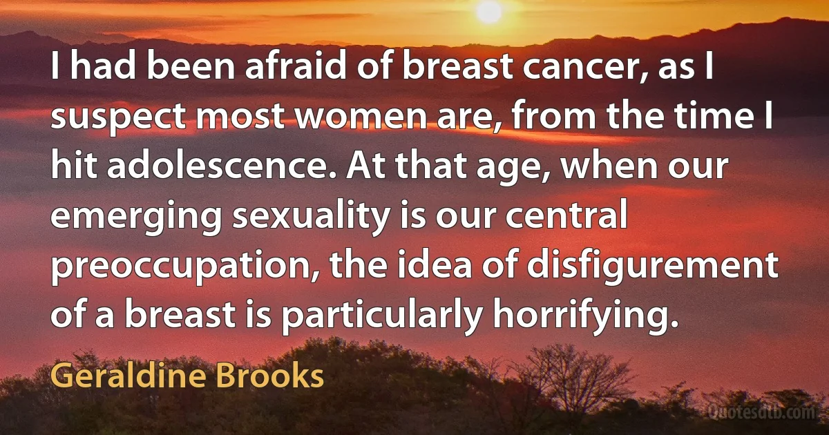 I had been afraid of breast cancer, as I suspect most women are, from the time I hit adolescence. At that age, when our emerging sexuality is our central preoccupation, the idea of disfigurement of a breast is particularly horrifying. (Geraldine Brooks)