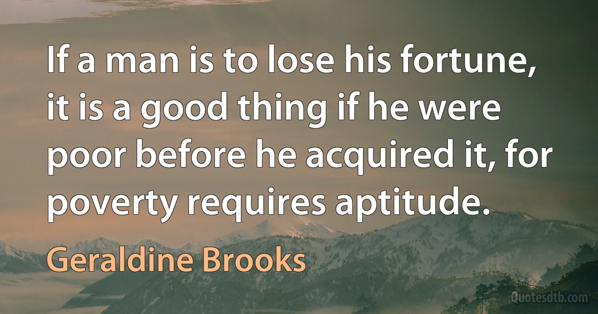 If a man is to lose his fortune, it is a good thing if he were poor before he acquired it, for poverty requires aptitude. (Geraldine Brooks)