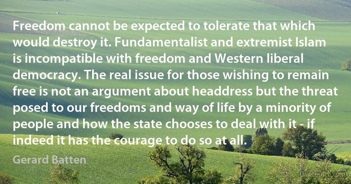 Freedom cannot be expected to tolerate that which would destroy it. Fundamentalist and extremist Islam is incompatible with freedom and Western liberal democracy. The real issue for those wishing to remain free is not an argument about headdress but the threat posed to our freedoms and way of life by a minority of people and how the state chooses to deal with it - if indeed it has the courage to do so at all. (Gerard Batten)