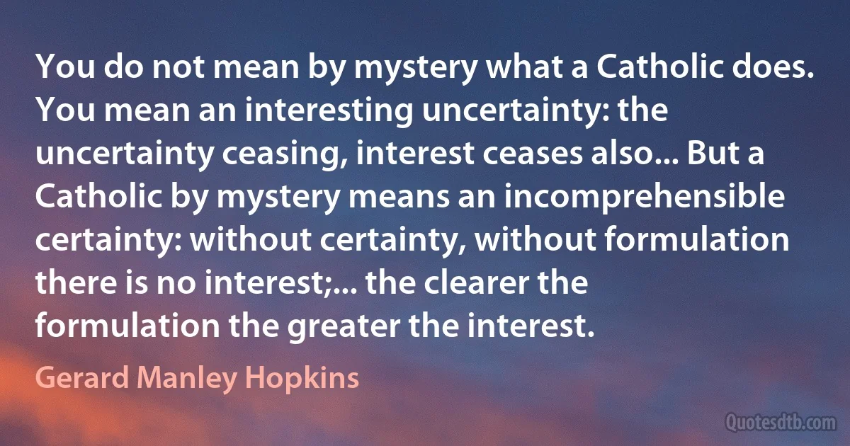 You do not mean by mystery what a Catholic does. You mean an interesting uncertainty: the uncertainty ceasing, interest ceases also... But a Catholic by mystery means an incomprehensible certainty: without certainty, without formulation there is no interest;... the clearer the formulation the greater the interest. (Gerard Manley Hopkins)