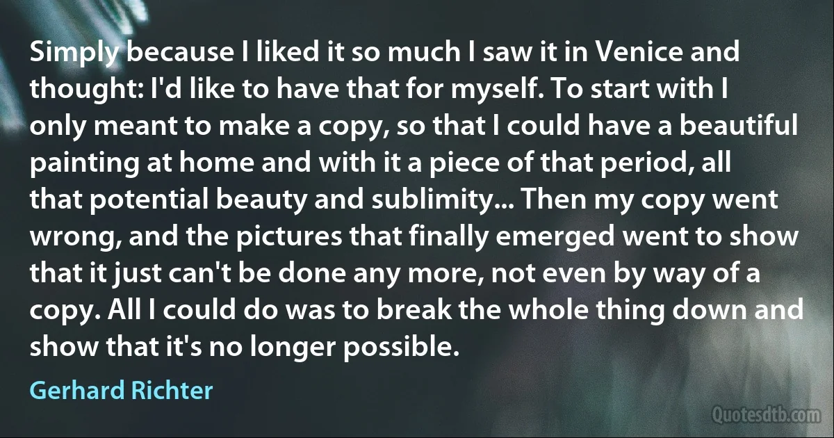 Simply because I liked it so much I saw it in Venice and thought: I'd like to have that for myself. To start with I only meant to make a copy, so that I could have a beautiful painting at home and with it a piece of that period, all that potential beauty and sublimity... Then my copy went wrong, and the pictures that finally emerged went to show that it just can't be done any more, not even by way of a copy. All I could do was to break the whole thing down and show that it's no longer possible. (Gerhard Richter)